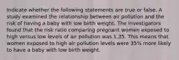 Indicate whether the following statements are true or false. A study examined the relationship between air pollution and the risk of having a baby with low birth weight. The investigators found that the risk ratio comparing pregnant women exposed to high versus low levels of air pollution was 1.35. This means that women exposed to high air pollution levels were 35% more likely to have a baby with low birth weight.