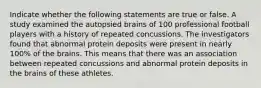 Indicate whether the following statements are true or false. A study examined the autopsied brains of 100 professional football players with a history of repeated concussions. The investigators found that abnormal protein deposits were present in nearly 100% of the brains. This means that there was an association between repeated concussions and abnormal protein deposits in the brains of these athletes.