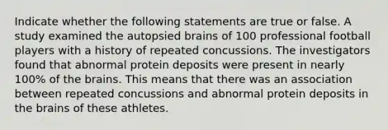 Indicate whether the following statements are true or false. A study examined the autopsied brains of 100 professional football players with a history of repeated concussions. The investigators found that abnormal protein deposits were present in nearly 100% of the brains. This means that there was an association between repeated concussions and abnormal protein deposits in the brains of these athletes.