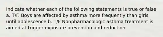 Indicate whether each of the following statements is true or false a. T/F. Boys are affected by asthma more frequently than girls until adolescence b. T/F Nonpharmacologic asthma treatment is aimed at trigger exposure prevention and reduction