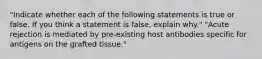 "Indicate whether each of the following statements is true or false. If you think a statement is false, explain why." "Acute rejection is mediated by pre-existing host antibodies specific for antigens on the grafted tissue."