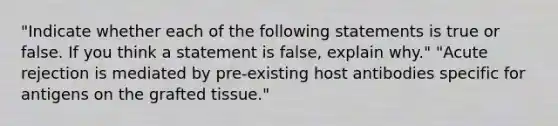 "Indicate whether each of the following statements is true or false. If you think a statement is false, explain why." "Acute rejection is mediated by pre-existing host antibodies specific for antigens on the grafted tissue."