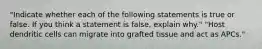 "Indicate whether each of the following statements is true or false. If you think a statement is false, explain why." "Host dendritic cells can migrate into grafted tissue and act as APCs."