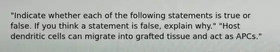 "Indicate whether each of the following statements is true or false. If you think a statement is false, explain why." "Host dendritic cells can migrate into grafted tissue and act as APCs."