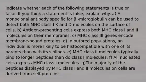 Indicate whether each of the following statements is true or false. If you think a statement is false, explain why. a) A monoclonal antibody specific for β -microglobulin can be used to detect both MHC class I K and D molecules on the surface of cells. b) Antigen-presenting cells express both MHC class I and II molecules on their membranes. c) MHC class III genes encode membrane-bound proteins. d) In outbred populations, an individual is more likely to be histocompatible with one of its parents than with its siblings. e) MHC class II molecules typically bind to longer peptides than do class I molecules. f) All nucleated cells express MHC class I molecules. g)The majority of the peptides displayed by MHC class I and II molecules on cells are derived from self-proteins.