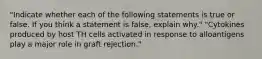 "Indicate whether each of the following statements is true or false. If you think a statement is false, explain why." "Cytokines produced by host TH cells activated in response to alloantigens play a major role in graft rejection."