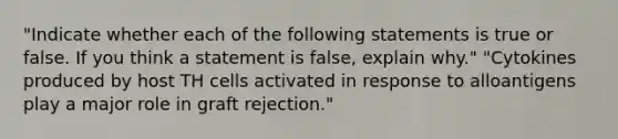 "Indicate whether each of the following statements is true or false. If you think a statement is false, explain why." "Cytokines produced by host TH cells activated in response to alloantigens play a major role in graft rejection."