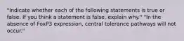 "Indicate whether each of the following statements is true or false. If you think a statement is false, explain why." "In the absence of FoxP3 expression, central tolerance pathways will not occur."