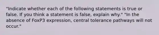 "Indicate whether each of the following statements is true or false. If you think a statement is false, explain why." "In the absence of FoxP3 expression, central tolerance pathways will not occur."