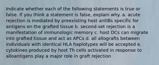 Indicate whether each of the following statements is true or false. If you think a statement is false, explain why. a. acute rejection is mediated by preexisting host antiBs specific for antigens on the grafted tissue b. second-set rejection is a manifestation of immunologic memory c. host DCs can migrate into grafted tissue and act as APCs d. all allografts between individuals with identical HLA haplotypes will be accepted e. cytokines produced by host Th cells activated in response to alloantigens play a major role in graft rejection