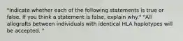 "Indicate whether each of the following statements is true or false. If you think a statement is false, explain why." "All allografts between individuals with identical HLA haplotypes will be accepted. "