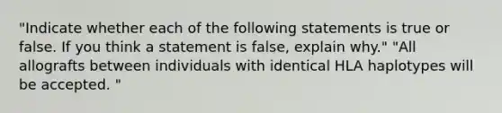 "Indicate whether each of the following statements is true or false. If you think a statement is false, explain why." "All allografts between individuals with identical HLA haplotypes will be accepted. "