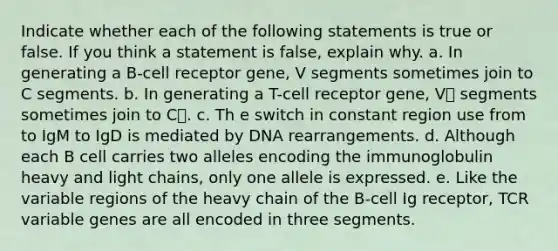 Indicate whether each of the following statements is true or false. If you think a statement is false, explain why. a. In generating a B-cell receptor gene, V segments sometimes join to C segments. b. In generating a T-cell receptor gene, V segments sometimes join to C. c. Th e switch in constant region use from to IgM to IgD is mediated by DNA rearrangements. d. Although each B cell carries two alleles encoding the immunoglobulin heavy and light chains, only one allele is expressed. e. Like the variable regions of the heavy chain of the B-cell Ig receptor, TCR variable genes are all encoded in three segments.