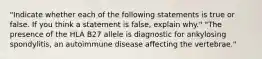 "Indicate whether each of the following statements is true or false. If you think a statement is false, explain why." "The presence of the HLA B27 allele is diagnostic for ankylosing spondylitis, an autoimmune disease affecting the vertebrae."