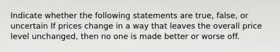 Indicate whether the following statements are true, false, or uncertain If prices change in a way that leaves the overall price level unchanged, then no one is made better or worse off.