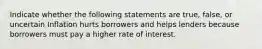 Indicate whether the following statements are true, false, or uncertain Inflation hurts borrowers and helps lenders because borrowers must pay a higher rate of interest.