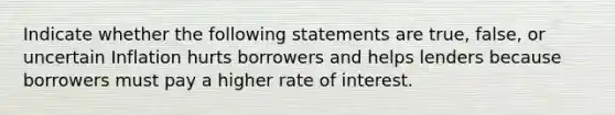 Indicate whether the following statements are true, false, or uncertain Inflation hurts borrowers and helps lenders because borrowers must pay a higher rate of interest.