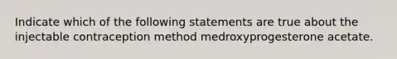 Indicate which of the following statements are true about the injectable contraception method medroxyprogesterone acetate.