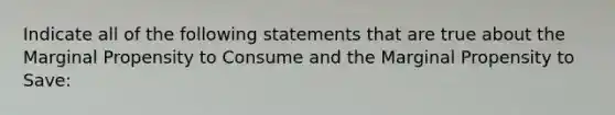 Indicate all of the following statements that are true about the Marginal Propensity to Consume and the Marginal Propensity to Save: