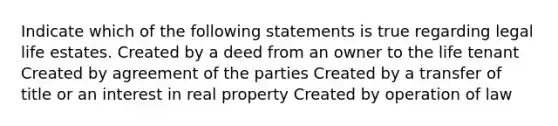 Indicate which of the following statements is true regarding legal life estates. Created by a deed from an owner to the life tenant Created by agreement of the parties Created by a transfer of title or an interest in real property Created by operation of law