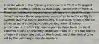 Indicate which of the following statements is TRUE with respect to internal controls. (check all that apply) Select one or more: a. Fraud committed by lower-level employees is more difficult to detect because those employees more often have the ability to override internal control procedures. b. Collusion refers to the act of two or more individual circumventing internal control procedures. c. Historically, employee tips have been the most common means of detecting employee fraud. d. The components of internal control are built on the foundation of the ethical tone set by the company's outside auditors.