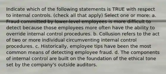 Indicate which of the following statements is TRUE with respect to internal controls. (check all that apply) Select one or more: a. Fraud committed by lower-level employees is more difficult to detect because those employees more often have the ability to override internal control procedures. b. Collusion refers to the act of two or more individual circumventing internal control procedures. c. Historically, employee tips have been the most common means of detecting employee fraud. d. The components of internal control are built on the foundation of the ethical tone set by the company's outside auditors.