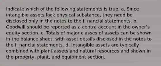 Indicate which of the following statements is true. a. Since intangible assets lack physical substance, they need be disclosed only in the notes to the fi nancial statements. b. Goodwill should be reported as a contra account in the owner's equity section. c. Totals of major classes of assets can be shown in the balance sheet, with asset details disclosed in the notes to the fi nancial statements. d. Intangible assets are typically combined with plant assets and natural resources and shown in the property, plant, and equipment section.