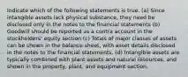 Indicate which of the following statements is true. (a) Since intangible assets lack physical substance, they need be disclosed only in the notes to the financial statements (b) Goodwill should be reported as a contra account in the stockholders' equity section (c) Totals of major classes of assets can be shown in the balance sheet, with asset details disclosed in the notes to the financial statements. (d) Intangible assets are typically combined with plant assets and natural resources, and shown in the property, plant, and equipment section.