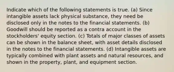 Indicate which of the following statements is true. (a) Since intangible assets lack physical substance, they need be disclosed only in the notes to the financial statements. (b) Goodwill should be reported as a contra account in the stockholders' equity section. (c) Totals of major classes of assets can be shown in the balance sheet, with asset details disclosed in the notes to the financial statements. (d) Intangible assets are typically combined with plant assets and natural resources, and shown in the property, plant, and equipment section.