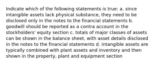 Indicate which of the following statements is true: a. since intangible assets lack physical substance, they need to be disclosed only in the notes to the financial statements b. goodwill should be reported as a contra account in the stockholders' equity section c. totals of major classes of assets can be shown in the balance sheet, with asset details disclosed in the notes to the financial statements d. intangible assets are typically combined with plant assets and inventory and then shown in the property, plant and equipment section