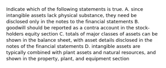 Indicate which of the following statements is true. A. since intangible assets lack physical substance, they need be disclosed only in the notes to the financial statements B. goodwill should be reported as a contra account in the stock-holders equity section C. totals of major classes of assets can be shown in the balance sheet, with asset details disclosed in the notes of the financial statements D. intangible assets are typically combined with plant assets and natural resources, and shown in the property, plant, and equipment section