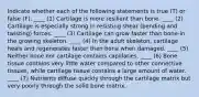 Indicate whether each of the following statements is true (T) or false (F). ____ (1) Cartilage is more resilient than bone. ____ (2) Cartilage is especially strong in resisting shear (bending and twisting) forces. ____ (3) Cartilage can grow faster than bone-in the growing skeleton. ____ (4) In the adult skeleton, cartilage heals and regenerates faster then bone when damaged. ____ (5) Neither bone nor cartilage contains capillaries. ____ (6) Bone tissue contains very little water compared to other connective tissues, while cartilage tissue contains a large amount of water. ____ (7) Nutrients diffuse quickly through the cartilage matrix but very poorly through the solid bone matrix.