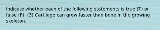 Indicate whether each of the following statements is true (T) or false (F). (3) Cartilage can grow faster than bone in the growing skeleton.