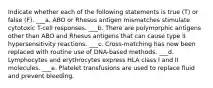 Indicate whether each of the following statements is true (T) or false (F). ___a. ABO or Rhesus antigen mismatches stimulate cytotoxic T-cell responses. ___b. There are polymorphic antigens other than ABO and Rhesus antigens that can cause type II hypersensitivity reactions. ___c. Cross-matching has now been replaced with routine use of DNA-based methods. ___d. Lymphocytes and erythrocytes express HLA class I and II molecules. ___e. Platelet transfusions are used to replace fluid and prevent bleeding.