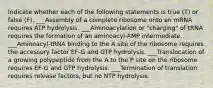 Indicate whether each of the following statements is true (T) or false (F). ___Assembly of a complete ribosome onto an mRNA requires ATP hydrolysis. ___Aminoacylation or "charging" of tRNA requires the formation of an aminoacyl-AMP intermediate. ___Aminoacyl-tRNA binding to the A site of the ribosome requires the accessory factor EF-G and GTP hydrolysis. ___Translocation of a growing polypeptide from the A to the P site on the ribosome requires EF-G and GTP hydrolysis. ___Termination of translation requires release factors, but no NTP hydrolysis.