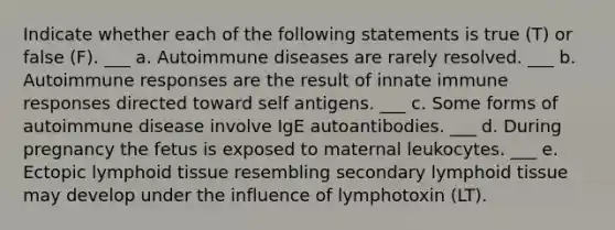 Indicate whether each of the following statements is true (T) or false (F). ___ a. Autoimmune diseases are rarely resolved. ___ b. Autoimmune responses are the result of innate immune responses directed toward self antigens. ___ c. Some forms of autoimmune disease involve IgE autoantibodies. ___ d. During pregnancy the fetus is exposed to maternal leukocytes. ___ e. Ectopic lymphoid tissue resembling secondary lymphoid tissue may develop under the influence of lymphotoxin (LT).