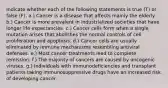 Indicate whether each of the following statements is true (T) or false (F). a.) Cancer is a disease that affects mainly the elderly. b.) Cancer is more prevalent in industrialized societies that have longer life expectancies. c.) Cancer cells form when a single mutation arises that abolishes the normal controls of cell proliferation and apoptosis. d.) Cancer cells are usually eliminated by immune mechanisms resembling antiviral defenses. e.) Most cancer treatments lead to complete remission. f.) The majority of cancers are caused by oncogenic viruses. g.) Individuals with immunodeficiencies and transplant patients taking immunosuppressive drugs have an increased risk of developing cancer.