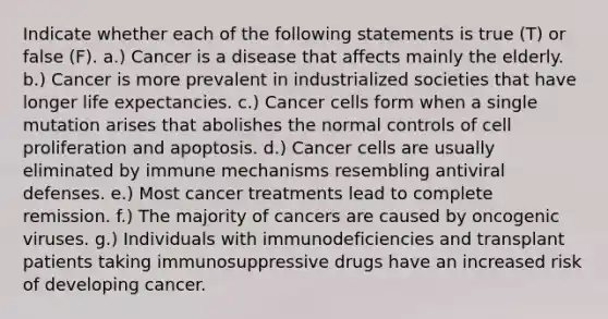 Indicate whether each of the following statements is true (T) or false (F). a.) Cancer is a disease that affects mainly the elderly. b.) Cancer is more prevalent in industrialized societies that have longer life expectancies. c.) Cancer cells form when a single mutation arises that abolishes the normal controls of cell proliferation and apoptosis. d.) Cancer cells are usually eliminated by immune mechanisms resembling antiviral defenses. e.) Most cancer treatments lead to complete remission. f.) The majority of cancers are caused by oncogenic viruses. g.) Individuals with immunodeficiencies and transplant patients taking immunosuppressive drugs have an increased risk of developing cancer.