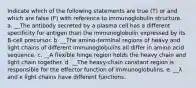 Indicate which of the following statements are true (T) or and which are false (F) with reference to immunoglobulin structure. a. __The antibody secreted by a plasma cell has a different specificity for antigen than the immunoglobulin expressed by its B-cell precursor. b. __The amino-terminal regions of heavy and light chains of different immunoglobulins all differ in amino acid sequence. c. __A flexible hinge region holds the heavy chain and light chain together. d. __The heavy-chain constant region is responsible for the effector function of immunoglobulins. e. __λ and κ light chains have different functions.