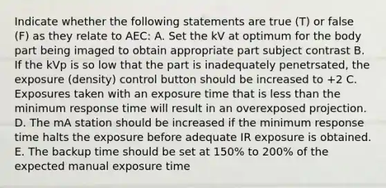 Indicate whether the following statements are true (T) or false (F) as they relate to AEC: A. Set the kV at optimum for the body part being imaged to obtain appropriate part subject contrast B. If the kVp is so low that the part is inadequately penetrsated, the exposure (density) control button should be increased to +2 C. Exposures taken with an exposure time that is less than the minimum response time will result in an overexposed projection. D. The mA station should be increased if the minimum response time halts the exposure before adequate IR exposure is obtained. E. The backup time should be set at 150% to 200% of the expected manual exposure time