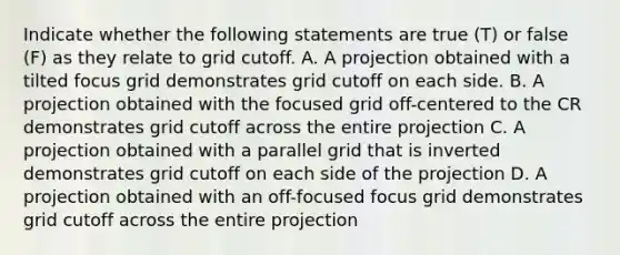 Indicate whether the following statements are true (T) or false (F) as they relate to grid cutoff. A. A projection obtained with a tilted focus grid demonstrates grid cutoff on each side. B. A projection obtained with the focused grid off-centered to the CR demonstrates grid cutoff across the entire projection C. A projection obtained with a parallel grid that is inverted demonstrates grid cutoff on each side of the projection D. A projection obtained with an off-focused focus grid demonstrates grid cutoff across the entire projection