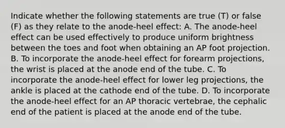 Indicate whether the following statements are true (T) or false (F) as they relate to the anode-heel effect: A. The anode-heel effect can be used effectively to produce uniform brightness between the toes and foot when obtaining an AP foot projection. B. To incorporate the anode-heel effect for forearm projections, the wrist is placed at the anode end of the tube. C. To incorporate the anode-heel effect for lower leg projections, the ankle is placed at the cathode end of the tube. D. To incorporate the anode-heel effect for an AP thoracic vertebrae, the cephalic end of the patient is placed at the anode end of the tube.