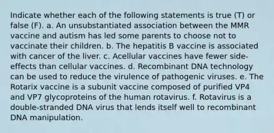 Indicate whether each of the following statements is true (T) or false (F). a. An unsubstantiated association between the MMR vaccine and autism has led some parents to choose not to vaccinate their children. b. The hepatitis B vaccine is associated with cancer of the liver. c. Acellular vaccines have fewer side-effects than cellular vaccines. d. <a href='https://www.questionai.com/knowledge/kkrH4LHLPA-recombinant-dna' class='anchor-knowledge'>recombinant dna</a> technology can be used to reduce the virulence of <a href='https://www.questionai.com/knowledge/knYeIW0mIe-pathogenic-viruses' class='anchor-knowledge'>pathogenic viruses</a>. e. The Rotarix vaccine is a subunit vaccine composed of purified VP4 and VP7 glycoproteins of the human rotavirus. f. Rotavirus is a double-stranded DNA virus that lends itself well to recombinant DNA manipulation.