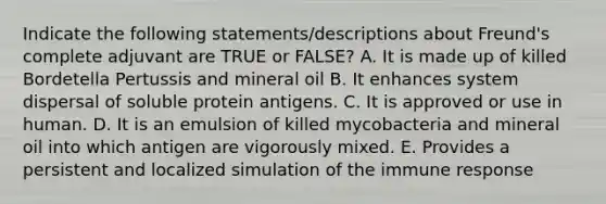 Indicate the following statements/descriptions about Freund's complete adjuvant are TRUE or FALSE? A. It is made up of killed Bordetella Pertussis and mineral oil B. It enhances system dispersal of soluble protein antigens. C. It is approved or use in human. D. It is an emulsion of killed mycobacteria and mineral oil into which antigen are vigorously mixed. E. Provides a persistent and localized simulation of the immune response