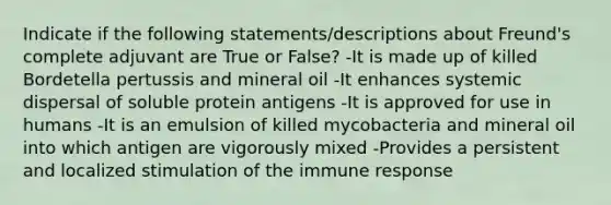 Indicate if the following statements/descriptions about Freund's complete adjuvant are True or False? -It is made up of killed Bordetella pertussis and mineral oil -It enhances systemic dispersal of soluble protein antigens -It is approved for use in humans -It is an emulsion of killed mycobacteria and mineral oil into which antigen are vigorously mixed -Provides a persistent and localized stimulation of the immune response