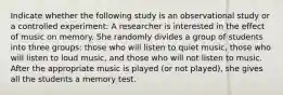 Indicate whether the following study is an observational study or a controlled experiment: A researcher is interested in the effect of music on memory. She randomly divides a group of students into three​ groups: those who will listen to quiet​ music, those who will listen to loud​ music, and those who will not listen to music. After the appropriate music is played​ (or not​ played), she gives all the students a memory test.