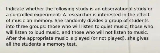 Indicate whether the following study is an observational study or a controlled experiment: A researcher is interested in the effect of music on memory. She randomly divides a group of students into three​ groups: those who will listen to quiet​ music, those who will listen to loud​ music, and those who will not listen to music. After the appropriate music is played​ (or not​ played), she gives all the students a memory test.