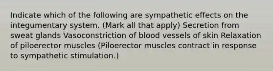 Indicate which of the following are sympathetic effects on the integumentary system. (Mark all that apply) Secretion from sweat glands Vasoconstriction of blood vessels of skin Relaxation of piloerector muscles (Piloerector muscles contract in response to sympathetic stimulation.)