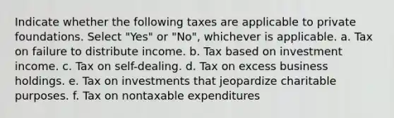 Indicate whether the following taxes are applicable to private foundations. Select "Yes" or "No", whichever is applicable. a. Tax on failure to distribute income. b. Tax based on investment income. c. Tax on self-dealing. d. Tax on excess business holdings. e. Tax on investments that jeopardize charitable purposes. f. Tax on nontaxable expenditures