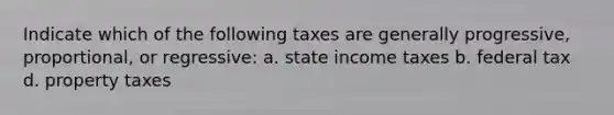 Indicate which of the following taxes are generally progressive, proportional, or regressive: a. state income taxes b. federal tax d. property taxes